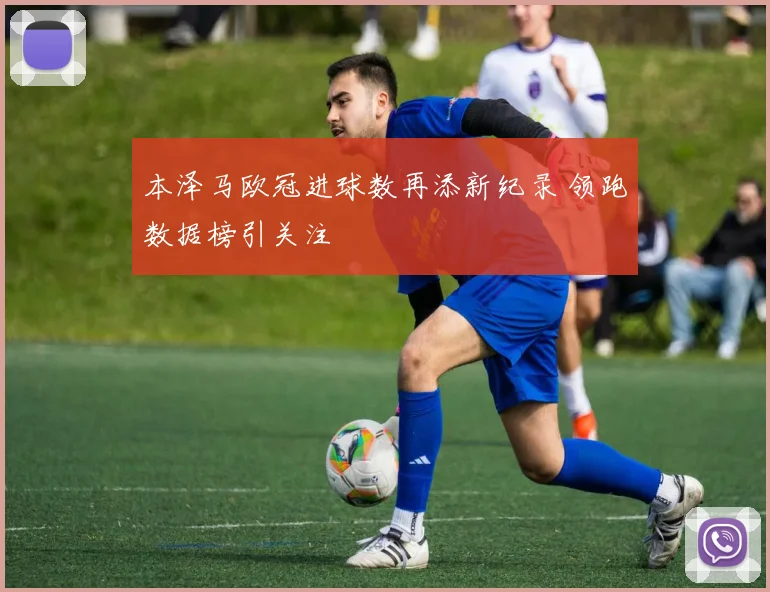 本泽马欧冠进球数再添新纪录 领跑数据榜引关注
