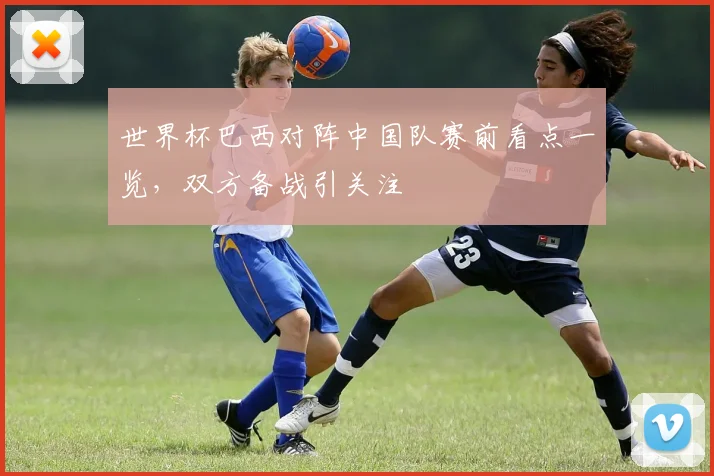 世界杯巴西对阵中国队赛前看点一览,双方备战引关注
