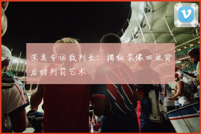 深度专访裁判长：揭秘录像回放背后的判罚艺术